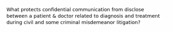 What protects confidential communication from disclose between a patient & doctor related to diagnosis and treatment during civil and some criminal misdemeanor litigation?