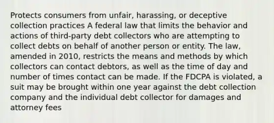 Protects consumers from unfair, harassing, or deceptive collection practices A federal law that limits the behavior and actions of third-party debt collectors who are attempting to collect debts on behalf of another person or entity. The law, amended in 2010, restricts the means and methods by which collectors can contact debtors, as well as the time of day and number of times contact can be made. If the FDCPA is violated, a suit may be brought within one year against the debt collection company and the individual debt collector for damages and attorney fees