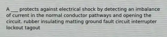 A ___ protects against electrical shock by detecting an imbalance of current in the normal conductor pathways and opening the circuit. rubber insulating matting ground fault circuit interrupter lockout tagout