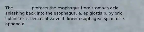 The ________ protects the esophagus from stomach acid splashing back into the esophagus. a. epiglottis b. pyloric sphincter c. ileocecal valve d. lower esophageal spincter e. appendix