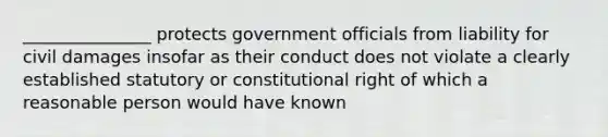 _______________ protects government officials from liability for civil damages insofar as their conduct does not violate a clearly established statutory or constitutional right of which a reasonable person would have known