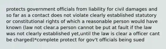 protects government officials from liability for civil damages and so far as a contact does not violate clearly established statutory or constitutional rights of which a reasonable person would have known (law not clear.a person cannot be put at fault if the law was not clearly established yet,until the law is clear a officer cant be charged)*complete protect for gov't officials being sued