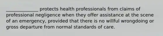 ______________ protects health professionals from claims of professional negligence when they offer assistance at the scene of an emergency, provided that there is no willful wrongdoing or gross departure from normal standards of care.