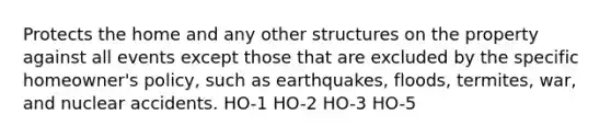 Protects the home and any other structures on the property against all events except those that are excluded by the specific​ homeowner's policy, such as​ earthquakes, floods,​ termites, war, and nuclear accidents. HO-1 HO-2 HO-3 HO-5