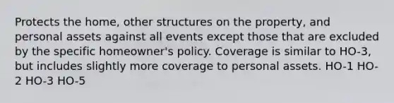 Protects the​ home, other structures on the​ property, and personal assets against all events except those that are excluded by the specific​ homeowner's policy. Coverage is similar to​ HO-3, but includes slightly more coverage to personal assets. HO-1 HO-2 HO-3 HO-5