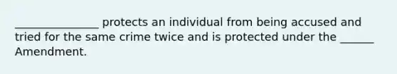 _______________ protects an individual from being accused and tried for the same crime twice and is protected under the ______ Amendment.