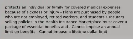 protects an individual or family for covered medical expenses because of sickness or injury - Plans are purchased by people who are not employed, retired workers, and students • Insurers selling policies in the Health Insurance Marketplace must cover a package of essential benefits and - Cannot impose an annual limit on benefits - Cannot impose a lifetime dollar limit