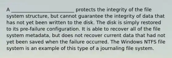 A __________________________ protects the integrity of the file system structure, but cannot guarantee the integrity of data that has not yet been written to the disk. The disk is simply restored to its pre-failure configuration. It is able to recover all of the file system metadata, but does not recover current data that had not yet been saved when the failure occurred. The Windows NTFS file system is an example of this type of a journaling file system.