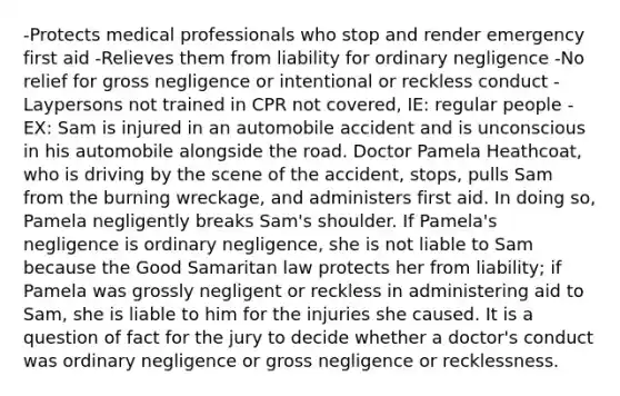 -Protects medical professionals who stop and render emergency first aid -Relieves them from liability for ordinary negligence -No relief for gross negligence or intentional or reckless conduct -Laypersons not trained in CPR not covered, IE: regular people -EX: Sam is injured in an automobile accident and is unconscious in his automobile alongside the road. Doctor Pamela Heathcoat, who is driving by the scene of the accident, stops, pulls Sam from the burning wreckage, and administers first aid. In doing so, Pamela negligently breaks Sam's shoulder. If Pamela's negligence is ordinary negligence, she is not liable to Sam because the Good Samaritan law protects her from liability; if Pamela was grossly negligent or reckless in administering aid to Sam, she is liable to him for the injuries she caused. It is a question of fact for the jury to decide whether a doctor's conduct was ordinary negligence or gross negligence or recklessness.