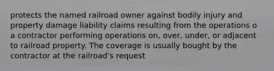 protects the named railroad owner against bodily injury and property damage liability claims resulting from the operations o a contractor performing operations on, over, under, or adjacent to railroad property. The coverage is usually bought by the contractor at the railroad's request