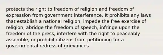 protects the right to freedom of religion and freedom of expression from government interference. It prohibits any laws that establish a national religion, impede the free exercise of religion, abridge the freedom of speech, infringe upon the freedom of the press, interfere with the right to peaceably assemble, or prohibit citizens from petitioning for a governmental redress of grievances