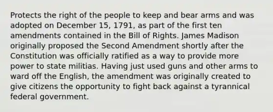 Protects the right of the people to keep and bear arms and was adopted on December 15, 1791, as part of the first ten amendments contained in the Bill of Rights. James Madison originally proposed the Second Amendment shortly after the Constitution was officially ratified as a way to provide more power to state militias. Having just used guns and other arms to ward off the English, the amendment was originally created to give citizens the opportunity to fight back against a tyrannical federal government.