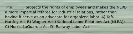 The ______ protects the rights of employees and makes the NLRB a more impartial referee for industrial relations, rather than having it serve as an advocate for organized labor. A) Taft-Hartley Act B) Wagner Act (National Labor Relations Act [NLRA]) C) Norris-LaGuardia Act D) Railway Labor Act