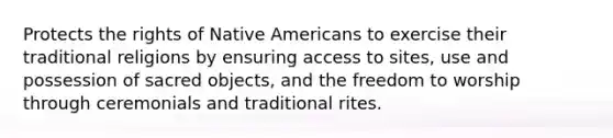 Protects the rights of Native Americans to exercise their traditional religions by ensuring access to sites, use and possession of sacred objects, and the freedom to worship through ceremonials and traditional rites.