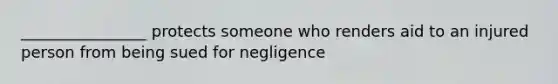 ________________ protects someone who renders aid to an injured person from being sued for negligence