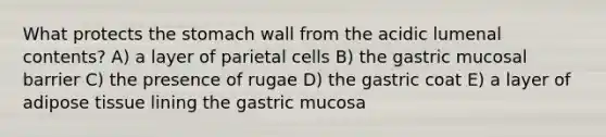 What protects the stomach wall from the acidic lumenal contents? A) a layer of parietal cells B) the gastric mucosal barrier C) the presence of rugae D) the gastric coat E) a layer of adipose tissue lining the gastric mucosa