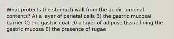 What protects the stomach wall from the acidic lumenal contents? A) a layer of parietal cells B) the gastric mucosal barrier C) the gastric coat D) a layer of adipose tissue lining the gastric mucosa E) the presence of rugae