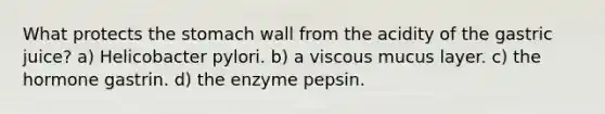 What protects the stomach wall from the acidity of the gastric juice? a) Helicobacter pylori. b) a viscous mucus layer. c) the hormone gastrin. d) the enzyme pepsin.