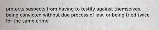 protects suspects from having to testify against themselves, being convicted without due process of law, or being tried twice for the same crime