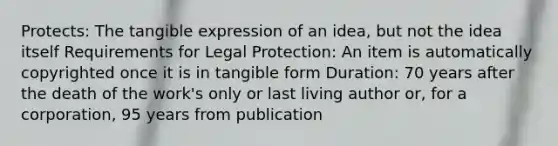 Protects: The tangible expression of an idea, but not the idea itself Requirements for Legal Protection: An item is automatically copyrighted once it is in tangible form Duration: 70 years after the death of the work's only or last living author or, for a corporation, 95 years from publication