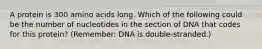 A protein is 300 amino acids long. Which of the following could be the number of nucleotides in the section of DNA that codes for this protein? (Remember: DNA is double-stranded.)