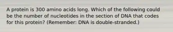 A protein is 300 <a href='https://www.questionai.com/knowledge/k9gb720LCl-amino-acids' class='anchor-knowledge'>amino acids</a> long. Which of the following could be the number of nucleotides in the section of DNA that codes for this protein? (Remember: DNA is double-stranded.)