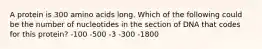 A protein is 300 amino acids long. Which of the following could be the number of nucleotides in the section of DNA that codes for this protein? -100 -500 -3 -300 -1800