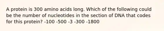 A protein is 300 amino acids long. Which of the following could be the number of nucleotides in the section of DNA that codes for this protein? -100 -500 -3 -300 -1800