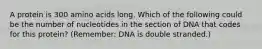 A protein is 300 amino acids long. Which of the following could be the number of nucleotides in the section of DNA that codes for this protein? (Remember: DNA is double stranded.)