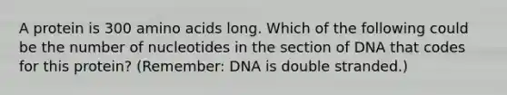 A protein is 300 amino acids long. Which of the following could be the number of nucleotides in the section of DNA that codes for this protein? (Remember: DNA is double stranded.)