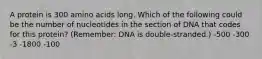 A protein is 300 amino acids long. Which of the following could be the number of nucleotides in the section of DNA that codes for this protein? (Remember: DNA is double-stranded.) -500 -300 -3 -1800 -100