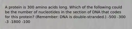 A protein is 300 amino acids long. Which of the following could be the number of nucleotides in the section of DNA that codes for this protein? (Remember: DNA is double-stranded.) -500 -300 -3 -1800 -100