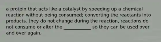 a protein that acts like a catalyst by speeding up a chemical reaction without being consumed; converting the reactants into products. they do not change during the reaction, reactions do not consume or alter the ____________ so they can be used over and over again.