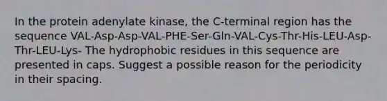 In the protein adenylate kinase, the C-terminal region has the sequence VAL-Asp-Asp-VAL-PHE-Ser-Gln-VAL-Cys-Thr-His-LEU-Asp-Thr-LEU-Lys- The hydrophobic residues in this sequence are presented in caps. Suggest a possible reason for the periodicity in their spacing.