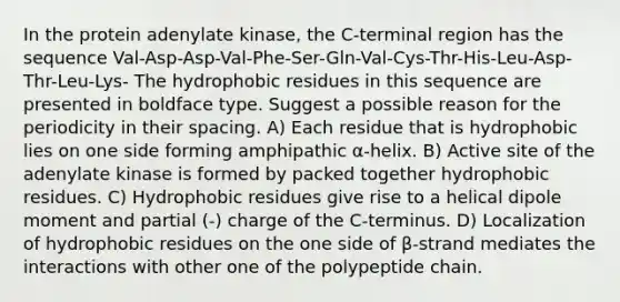 In the protein adenylate kinase, the C-terminal region has the sequence Val-Asp-Asp-Val-Phe-Ser-Gln-Val-Cys-Thr-His-Leu-Asp-Thr-Leu-Lys- The hydrophobic residues in this sequence are presented in boldface type. Suggest a possible reason for the periodicity in their spacing. A) Each residue that is hydrophobic lies on one side forming amphipathic α-helix. B) Active site of the adenylate kinase is formed by packed together hydrophobic residues. C) Hydrophobic residues give rise to a helical dipole moment and partial (-) charge of the C-terminus. D) Localization of hydrophobic residues on the one side of β-strand mediates the interactions with other one of the polypeptide chain.