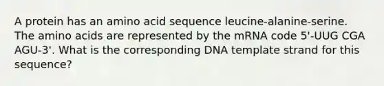 A protein has an amino acid sequence leucine-alanine-serine. The <a href='https://www.questionai.com/knowledge/k9gb720LCl-amino-acids' class='anchor-knowledge'>amino acids</a> are represented by the mRNA code 5'-UUG CGA AGU-3'. What is the corresponding DNA template strand for this sequence?