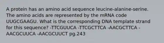 A protein has an amino acid sequence leucine-alanine-serine. The amino acids are represented by the mRNA code UUGCGAAGU. What is the corresponding DNA template strand for this sequence? -TTCGUUCA -TTCGCTTCA -AACGCTTCA -AACGCUUCA -AACGCUUCT pg.243