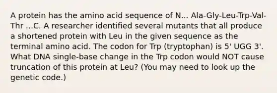 A protein has the amino acid sequence of N... Ala-Gly-Leu-Trp-Val-Thr ...C. A researcher identified several mutants that all produce a shortened protein with Leu in the given sequence as the terminal amino acid. The codon for Trp (tryptophan) is 5' UGG 3'. What DNA single-base change in the Trp codon would NOT cause truncation of this protein at Leu? (You may need to look up the genetic code.)