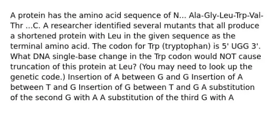 A protein has the amino acid sequence of N... Ala-Gly-Leu-Trp-Val-Thr ...C. A researcher identified several mutants that all produce a shortened protein with Leu in the given sequence as the terminal amino acid. The codon for Trp (tryptophan) is 5' UGG 3'. What DNA single-base change in the Trp codon would NOT cause truncation of this protein at Leu? (You may need to look up the genetic code.) Insertion of A between G and G Insertion of A between T and G Insertion of G between T and G A substitution of the second G with A A substitution of the third G with A