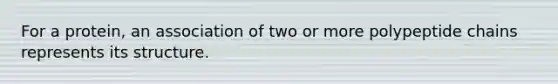 For a protein, an association of two or more polypeptide chains represents its structure.
