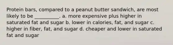 Protein bars, compared to a peanut butter sandwich, are most likely to be __________. a. more expensive plus higher in saturated fat and sugar b. lower in calories, fat, and sugar c. higher in fiber, fat, and sugar d. cheaper and lower in saturated fat and sugar