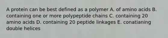 A protein can be best defined as a polymer A. of amino acids B. containing one or more polypeptide chains C. containing 20 amino acids D. containing 20 peptide linkages E. conatianing double helices