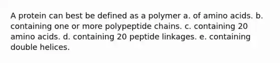 A protein can best be defined as a polymer a. of amino acids. b. containing one or more polypeptide chains. c. containing 20 amino acids. d. containing 20 peptide linkages. e. containing double helices.