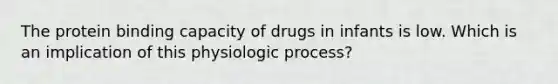 The protein binding capacity of drugs in infants is low. Which is an implication of this physiologic process?