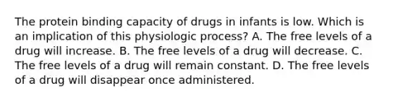 The protein binding capacity of drugs in infants is low. Which is an implication of this physiologic process? A. The free levels of a drug will increase. B. The free levels of a drug will decrease. C. The free levels of a drug will remain constant. D. The free levels of a drug will disappear once administered.