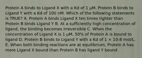 Protein A binds to Ligand X with a Kd of 1 μM. Protein B binds to Ligand Y with a Kd of 100 nM. Which of the following statements is TRUE? A. Protein A binds Ligand X ten times tighter than Protein B binds Ligand Y B. At a sufficiently high concentration of ligand, the binding becomes irreversible C. When the concentration of Ligand X is 1 μM, 50% of Protein A is bound to ligand D. Protein B binds to Ligand Y with a Kd of 1 × 10-8 mol/L. E. When both binding reactions are at equilibrium, Protein A has more Ligand X bound than Protein B has ligand Y bound