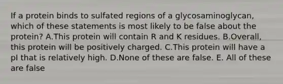 If a protein binds to sulfated regions of a glycosaminoglycan, which of these statements is most likely to be false about the protein? A.This protein will contain R and K residues. B.Overall, this protein will be positively charged. C.This protein will have a pI that is relatively high. D.None of these are false. E. All of these are false