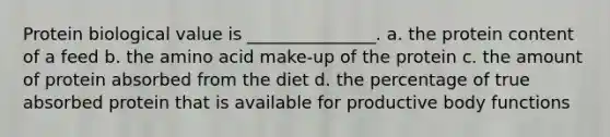 Protein biological value is _______________. a. the protein content of a feed b. the amino acid make-up of the protein c. the amount of protein absorbed from the diet d. the percentage of true absorbed protein that is available for productive body functions