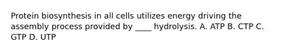 Protein biosynthesis in all cells utilizes energy driving the assembly process provided by ____ hydrolysis. A. ATP B. CTP C. GTP D. UTP