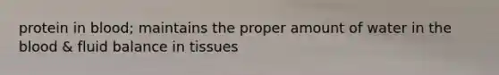 protein in blood; maintains the proper amount of water in the blood & fluid balance in tissues